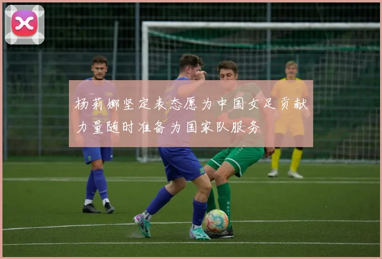 杨莉娜坚定表态愿为中国女足贡献力量随时准备为国家队服务