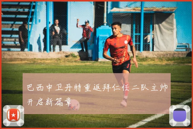 巴西中卫丹特重返拜仁任二队主帅开启新篇章