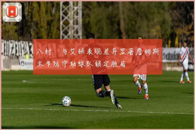 八村塁与艾顿表现差异显著詹姆斯末节防守助球队锁定胜局