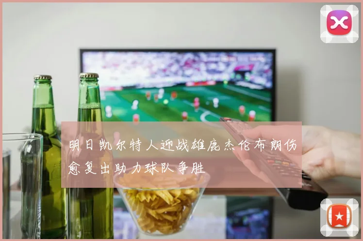 明日凯尔特人迎战雄鹿杰伦布朗伤愈复出助力球队争胜