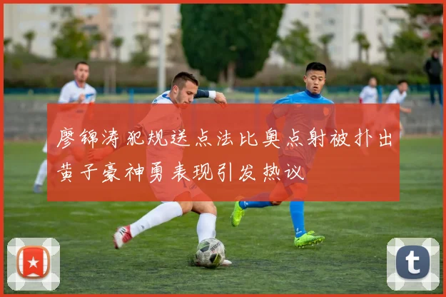 廖锦涛犯规送点法比奥点射被扑出黄子豪神勇表现引发热议