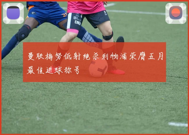曼联梅努低射绝杀利物浦荣膺五月最佳进球称号