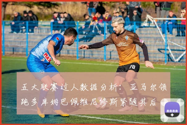五大联赛过人数据分析：亚马尔领跑多库姆巴佩维尼修斯紧随其后