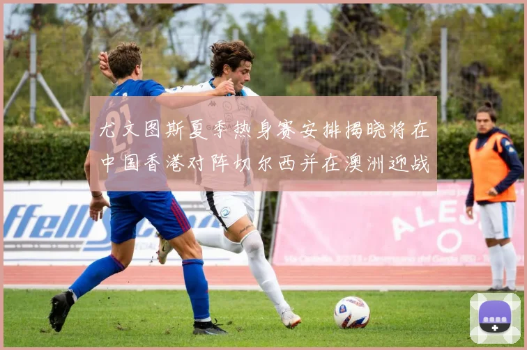 尤文图斯夏季热身赛安排揭晓将在中国香港对阵切尔西并在澳洲迎战国米