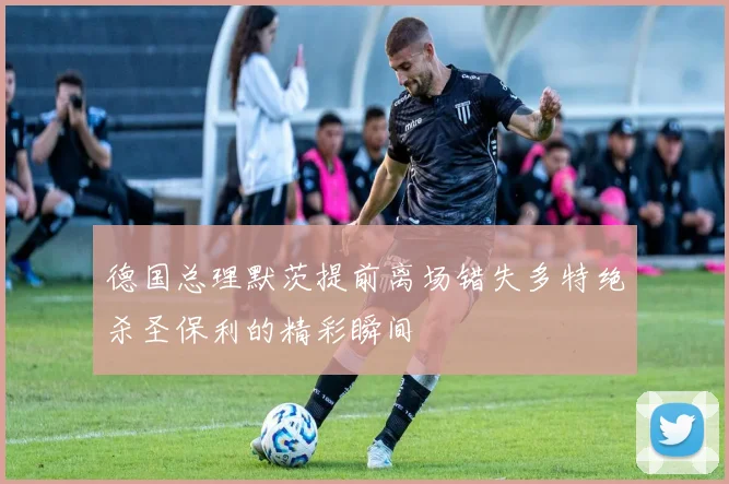 德国总理默茨提前离场错失多特绝杀圣保利的精彩瞬间