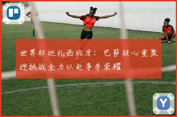世界杯巡礼西班牙:巴萨核心重聚迎挑战全力以赴争夺荣耀