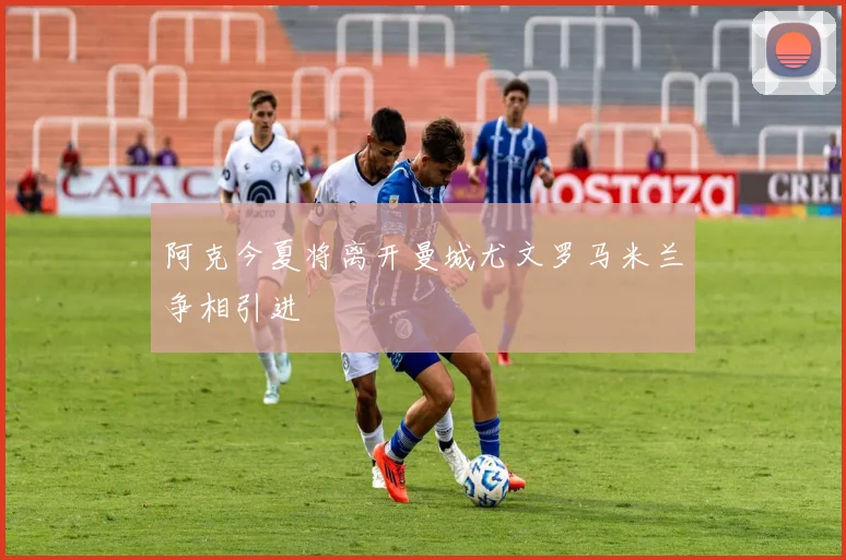 阿克今夏将离开曼城尤文罗马米兰争相引进