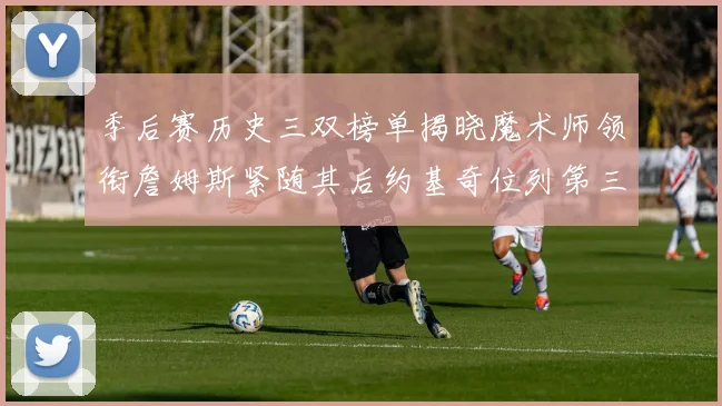 季后赛历史三双榜单揭晓魔术师领衔詹姆斯紧随其后约基奇位列第三